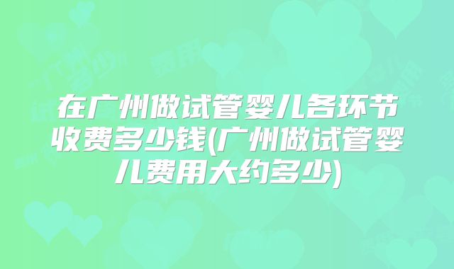 在广州做试管婴儿各环节收费多少钱(广州做试管婴儿费用大约多少)