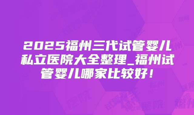 2025福州三代试管婴儿私立医院大全整理_福州试管婴儿哪家比较好！