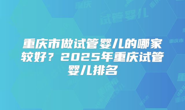 重庆市做试管婴儿的哪家较好？2025年重庆试管婴儿排名