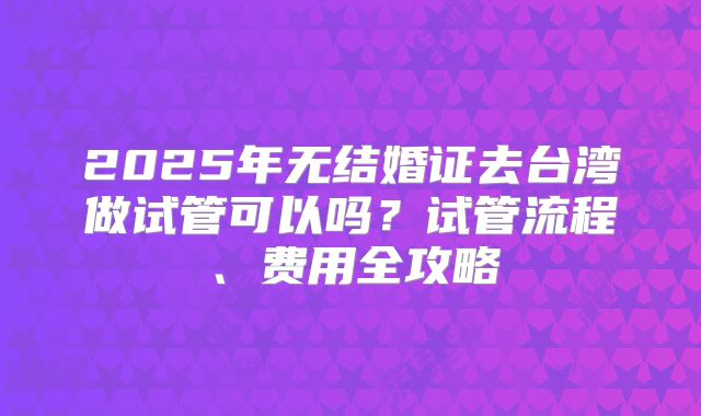 2025年无结婚证去台湾做试管可以吗?试管流程、费用全攻略