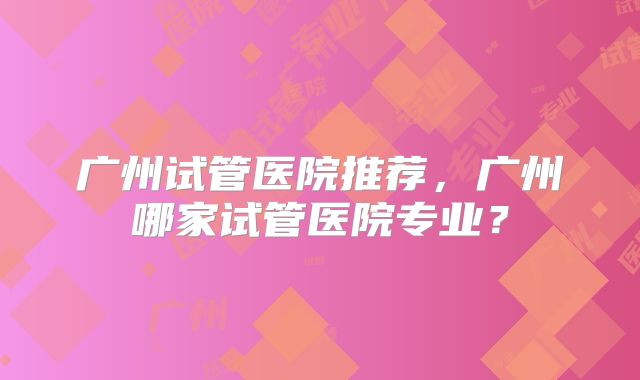 广州试管医院推荐,广州哪家试管医院专业?