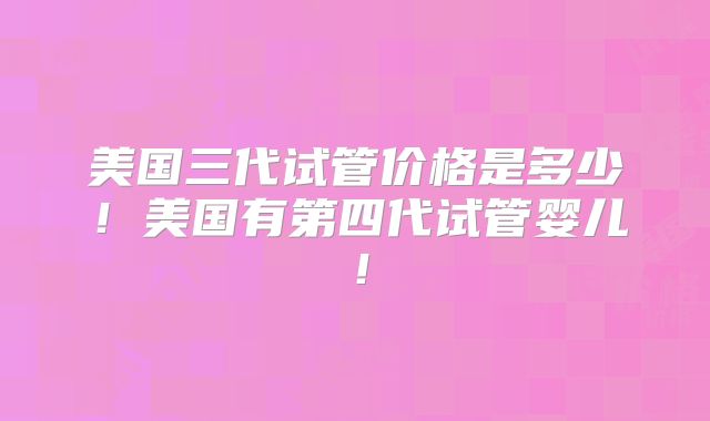 美国三代试管价格是多少！美国有第四代试管婴儿！