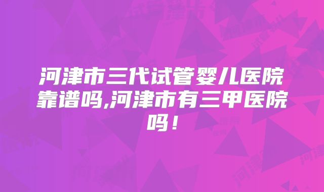 河津市三代试管婴儿医院靠谱吗,河津市有三甲医院吗!