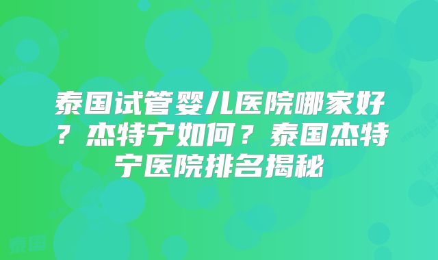 泰国试管婴儿医院哪家好？杰特宁如何？泰国杰特宁医院排名揭秘