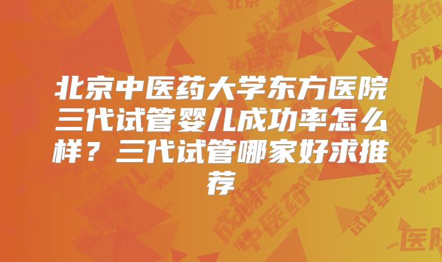 北京中医药大学东方医院三代试管婴儿成功率怎么样？三代试管哪家好求推荐