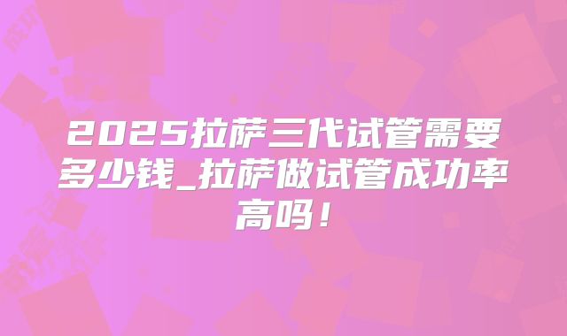 2025拉萨三代试管需要多少钱_拉萨做试管成功率高吗！