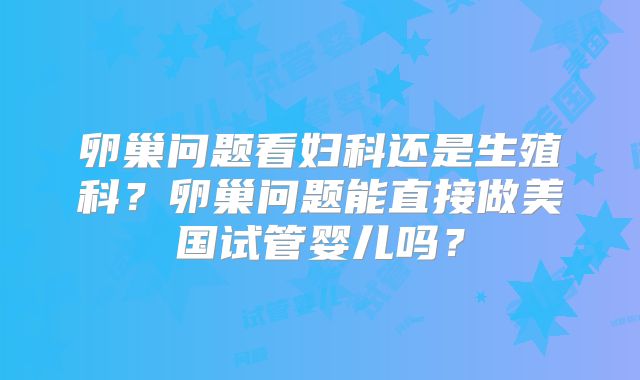 卵巢问题看妇科还是生殖科?卵巢问题能直接做美国试管婴儿吗?