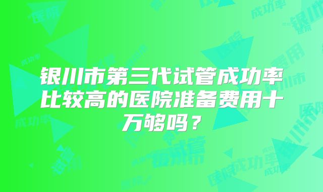 银川市第三代试管成功率比较高的医院准备费用十万够吗?