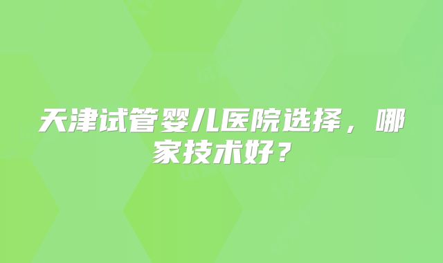 天津试管婴儿医院选择，哪家技术好？