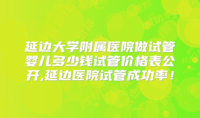 延边大学附属医院做试管婴儿多少钱试管价格表公开,延边医院试管成功率！