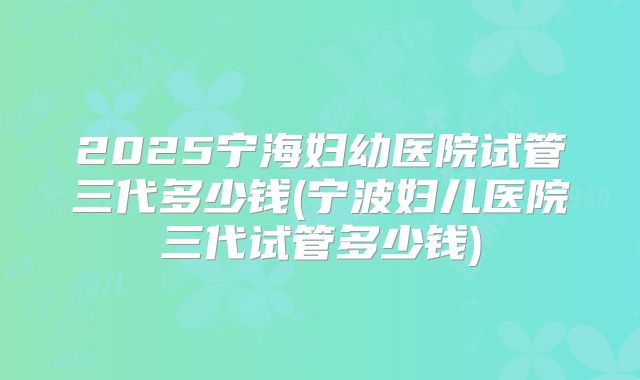2025宁海妇幼医院试管三代多少钱(宁波妇儿医院三代试管多少钱)