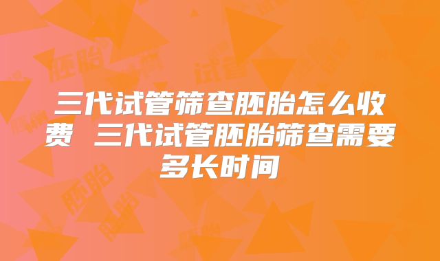 三代试管筛查胚胎怎么收费 三代试管胚胎筛查需要多长时间