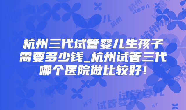 杭州三代试管婴儿生孩子需要多少钱_杭州试管三代哪个医院做比较好!