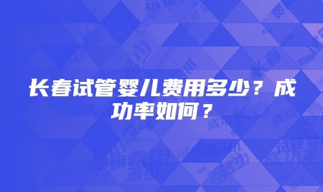 长春试管婴儿费用多少？成功率如何？