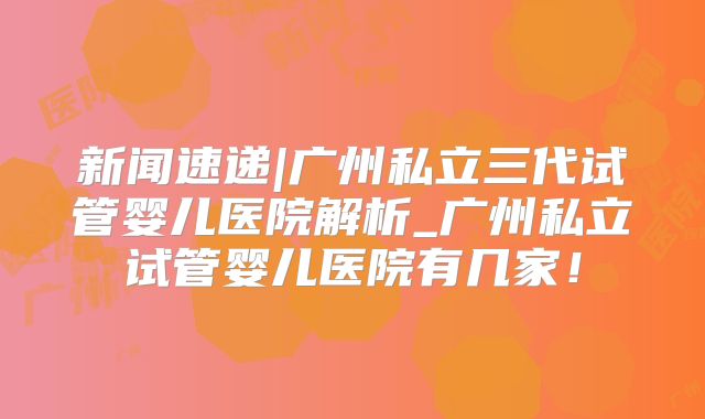 新闻速递|广州私立三代试管婴儿医院解析_广州私立试管婴儿医院有几家！