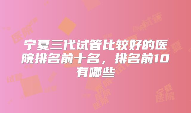 宁夏三代试管比较好的医院排名前十名，排名前10有哪些