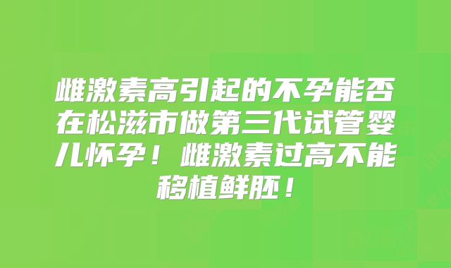 雌激素高引起的不孕能否在松滋市做第三代试管婴儿怀孕！雌激素过高不能移植鲜胚！
