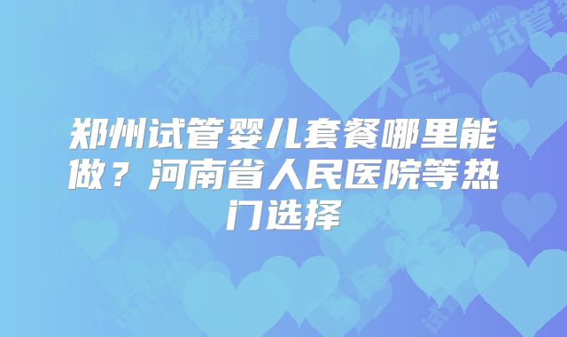 郑州试管婴儿套餐哪里能做？河南省人民医院等热门选择