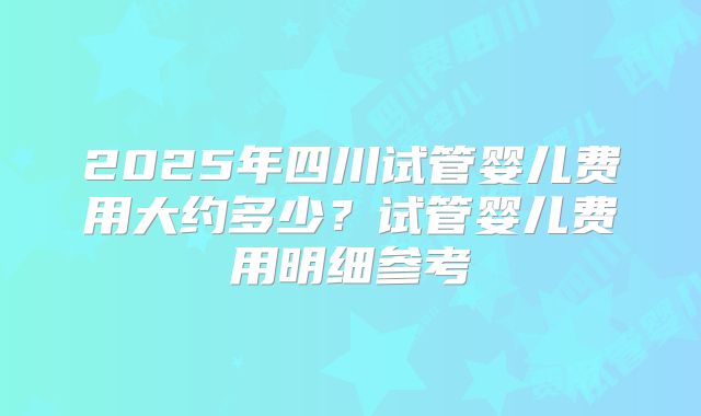 2025年四川试管婴儿费用大约多少？试管婴儿费用明细参考