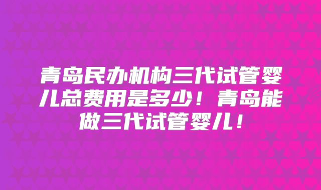 青岛民办机构三代试管婴儿总费用是多少！青岛能做三代试管婴儿！