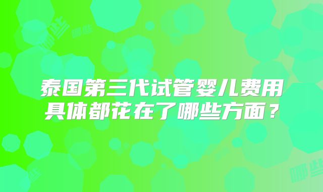 泰国第三代试管婴儿费用具体都花在了哪些方面？
