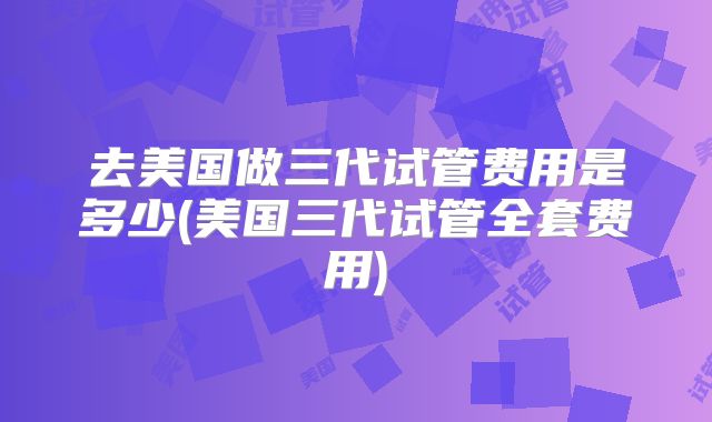 去美国做三代试管费用是多少(美国三代试管全套费用)
