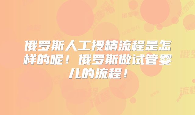俄罗斯人工授精流程是怎样的呢！俄罗斯做试管婴儿的流程！