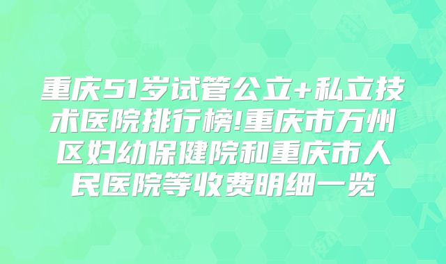 重庆51岁试管公立+私立技术医院排行榜!重庆市万州区妇幼保健院和重庆市人民医院等收费明细一览