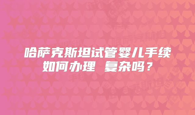 哈萨克斯坦试管婴儿手续如何办理 复杂吗?