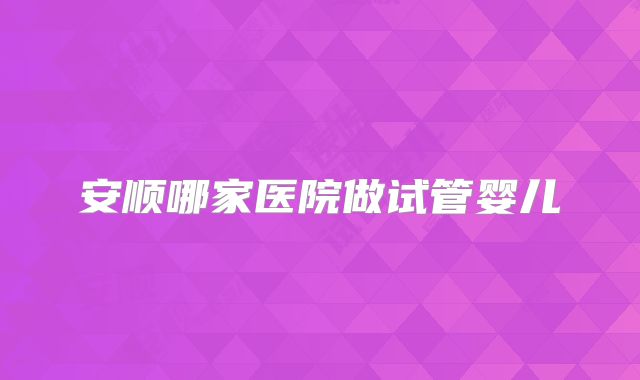 安顺哪家医院做试管婴儿