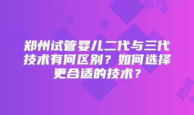 郑州试管婴儿二代与三代技术有何区别？如何选择更合适的技术？
