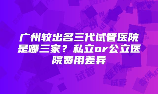 广州较出名三代试管医院是哪三家？私立or公立医院费用差异