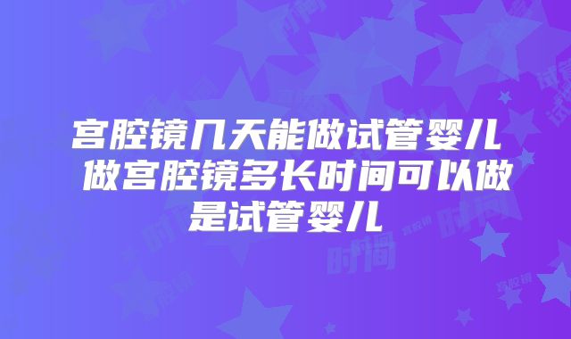 宫腔镜几天能做试管婴儿 做宫腔镜多长时间可以做是试管婴儿