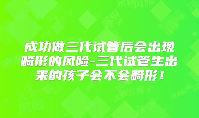 成功做三代试管后会出现畸形的风险-三代试管生出来的孩子会不会畸形！