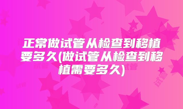 正常做试管从检查到移植要多久(做试管从检查到移植需要多久)