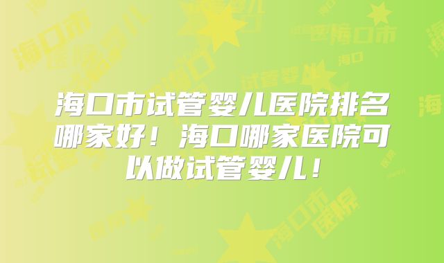 海口市试管婴儿医院排名哪家好！海口哪家医院可以做试管婴儿！