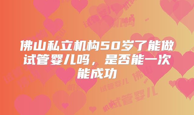 佛山私立机构50岁了能做试管婴儿吗,是否能一次能成功