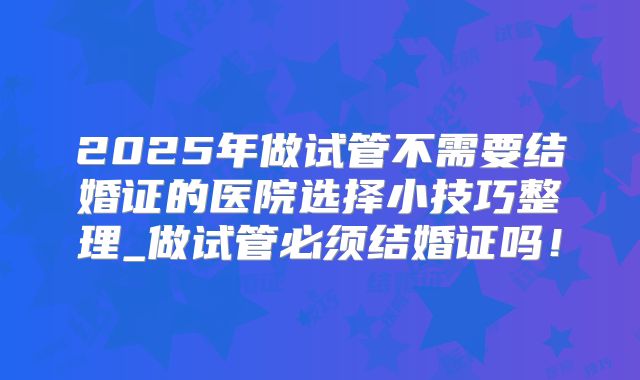2025年做试管不需要结婚证的医院选择小技巧整理_做试管必须结婚证吗！