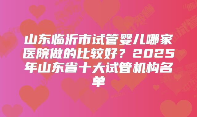 山东临沂市试管婴儿哪家医院做的比较好?2025年山东省十大试管机构名单