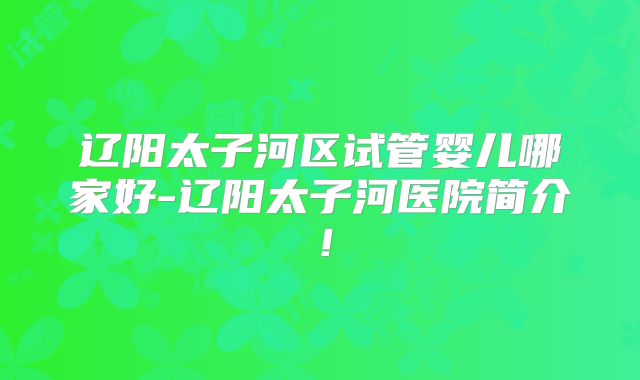 辽阳太子河区试管婴儿哪家好-辽阳太子河医院简介！