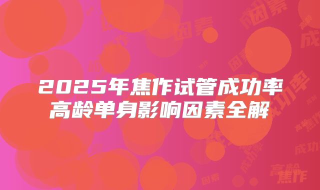 2025年焦作试管成功率高龄单身影响因素全解