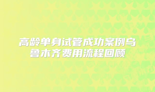 高龄单身试管成功案例乌鲁木齐费用流程回顾