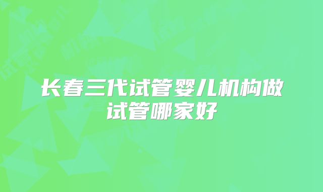 长春三代试管婴儿机构做试管哪家好