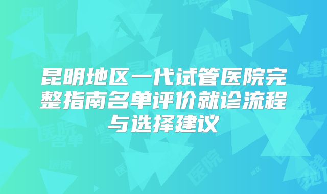 昆明地区一代试管医院完整指南名单评价就诊流程与选择建议