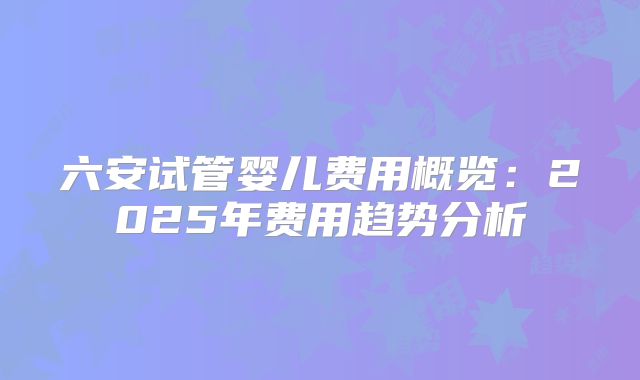 六安试管婴儿费用概览：2025年费用趋势分析
