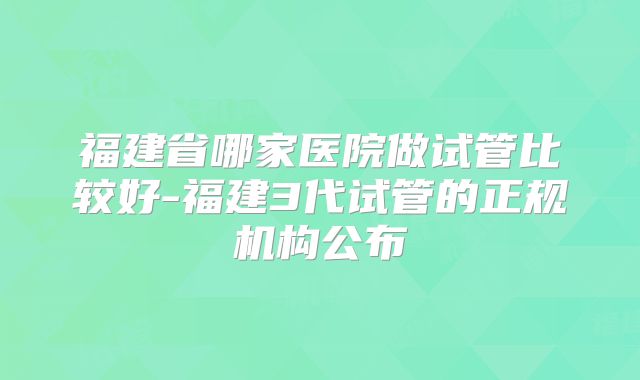 福建省哪家医院做试管比较好-福建3代试管的正规机构公布
