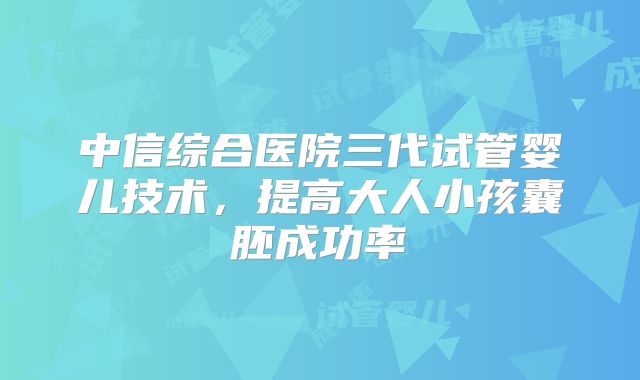 中信综合医院三代试管婴儿技术，提高大人小孩囊胚成功率