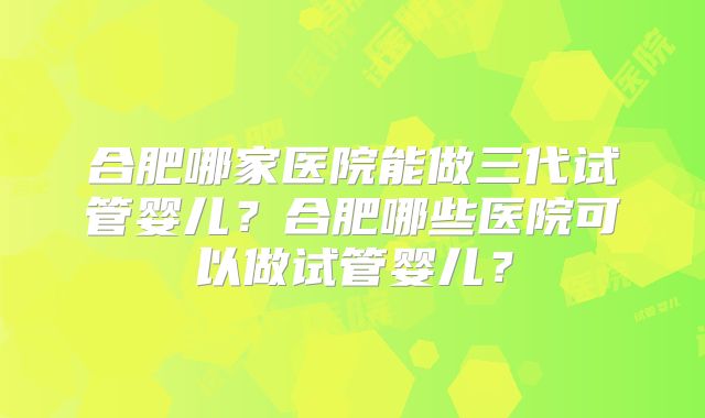 合肥哪家医院能做三代试管婴儿？合肥哪些医院可以做试管婴儿？