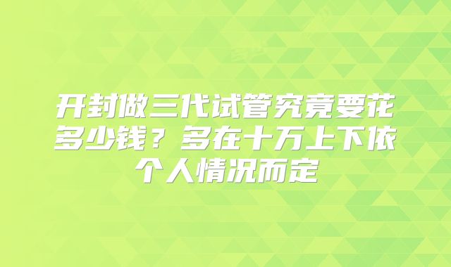 开封做三代试管究竟要花多少钱？多在十万上下依个人情况而定