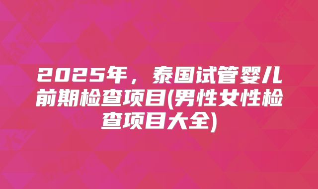 2025年，泰国试管婴儿前期检查项目(男性女性检查项目大全)